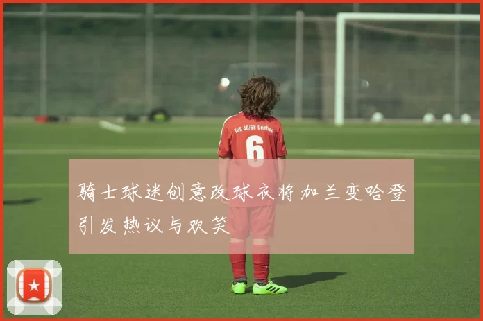 骑士球迷创意改球衣将加兰变哈登引发热议与欢笑
