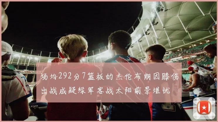 场均292分7篮板的杰伦布朗因膝伤出战成疑绿军客战太阳前景堪忧