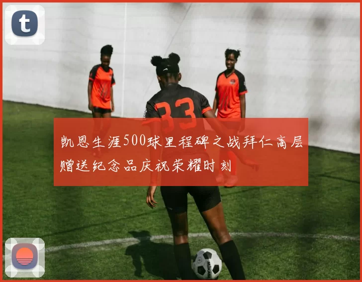 凯恩生涯500球里程碑之战拜仁高层赠送纪念品庆祝荣耀时刻