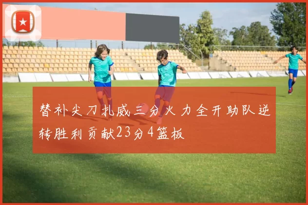替补尖刀扎威三分火力全开助队逆转胜利贡献23分4篮板