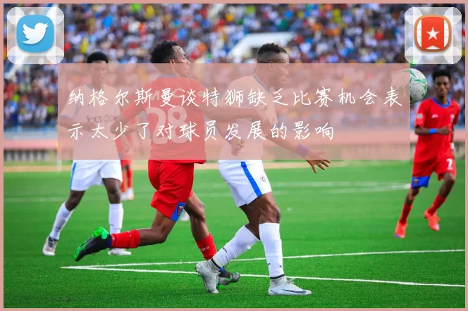 纳格尔斯曼谈特狮缺乏比赛机会表示太少了对球员发展的影响