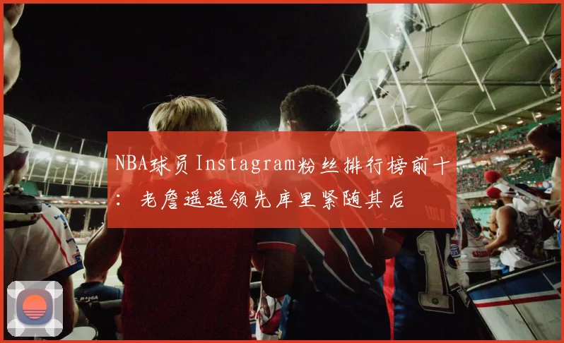 NBA球员Instagram粉丝排行榜前十：老詹遥遥领先库里紧随其后