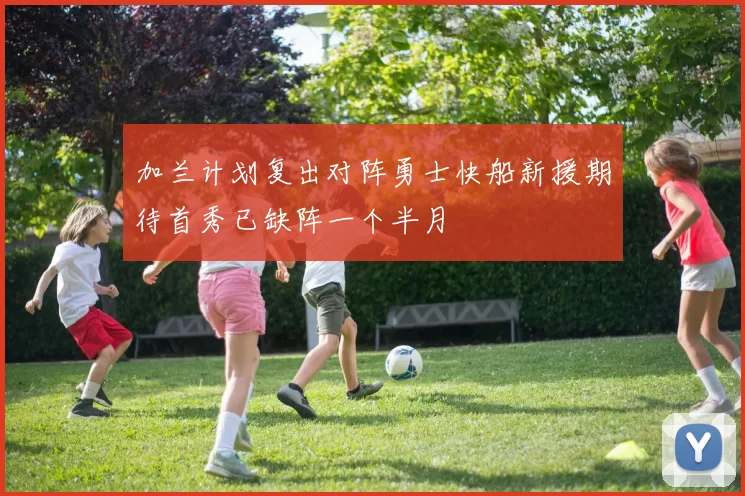 加兰计划复出对阵勇士快船新援期待首秀已缺阵一个半月