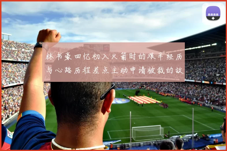 林书豪回忆初入火箭时的艰辛经历与心路历程差点主动申请被裁的故事