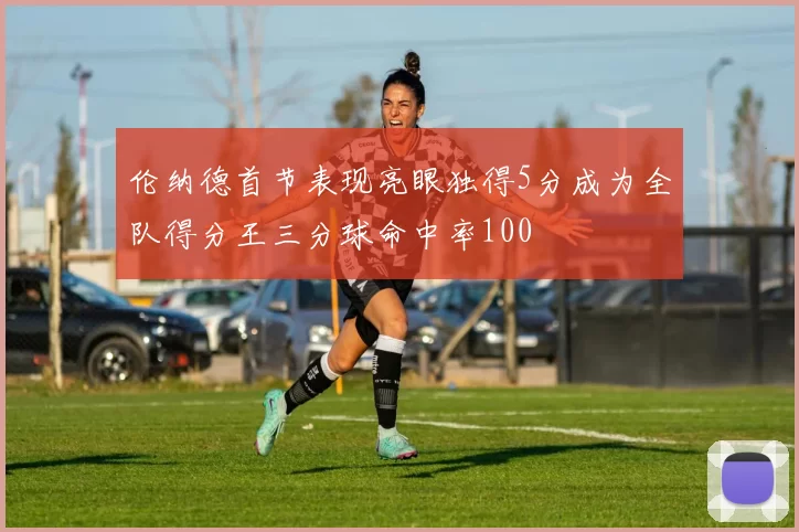 伦纳德首节表现亮眼独得5分成为全队得分王三分球命中率100