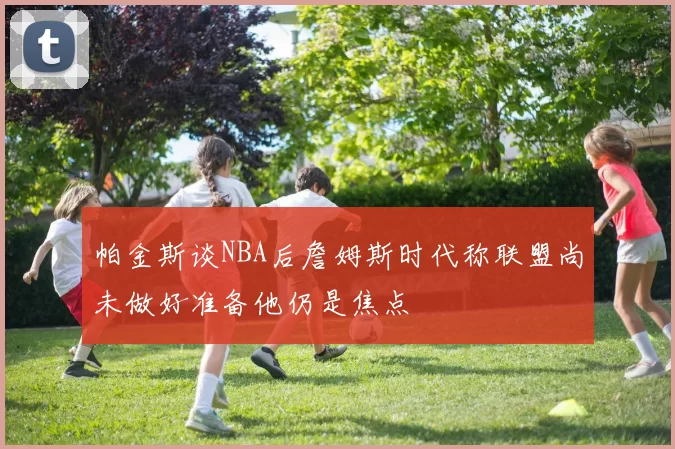 帕金斯谈NBA后詹姆斯时代称联盟尚未做好准备他仍是焦点