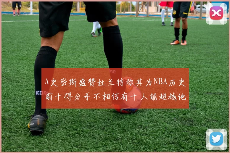 A史密斯盛赞杜兰特称其为NBA历史前十得分手不相信有十人能超越他