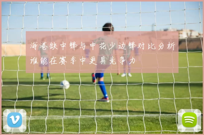 海港缺中锋与申花少边锋对比分析谁能在赛季中更具竞争力