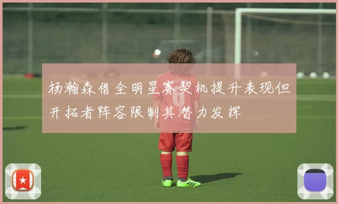 杨瀚森借全明星赛契机提升表现但开拓者阵容限制其潜力发挥