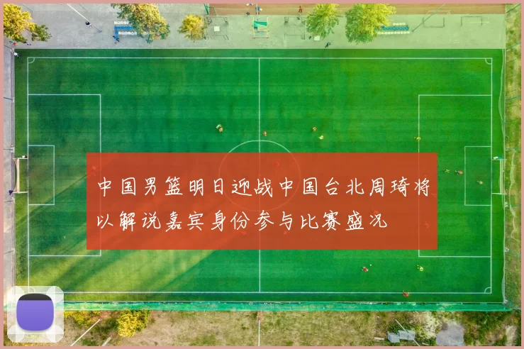 中国男篮明日迎战中国台北周琦将以解说嘉宾身份参与比赛盛况