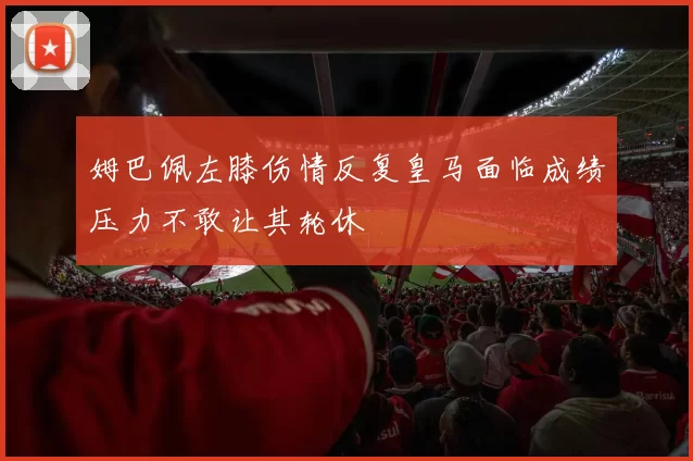 姆巴佩左膝伤情反复皇马面临成绩压力不敢让其轮休