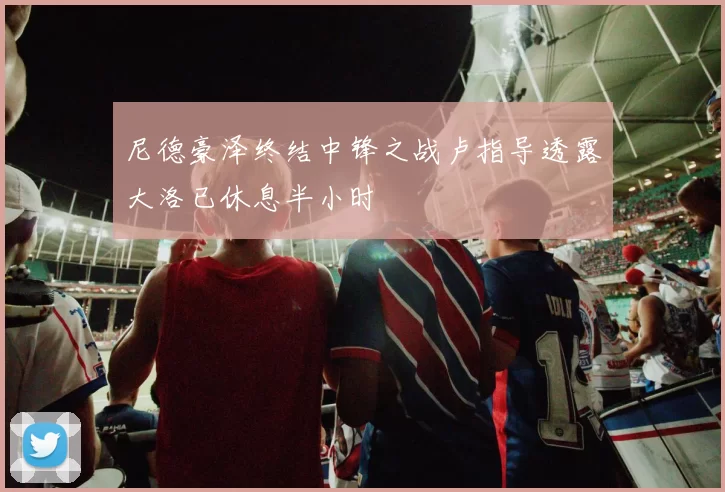 尼德豪泽终结中锋之战卢指导透露大洛已休息半小时