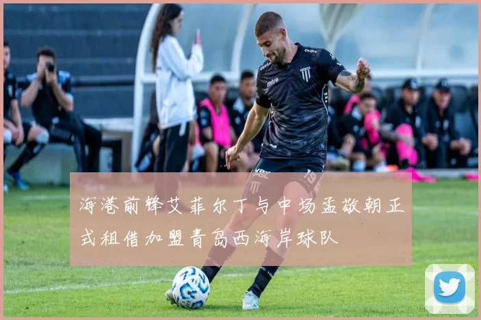 海港前锋艾菲尔丁与中场孟敬朝正式租借加盟青岛西海岸球队