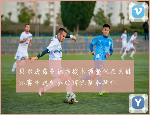 贝尔透露齐达内战术调整仅在关键比赛中进行如对阵巴萨和拜仁