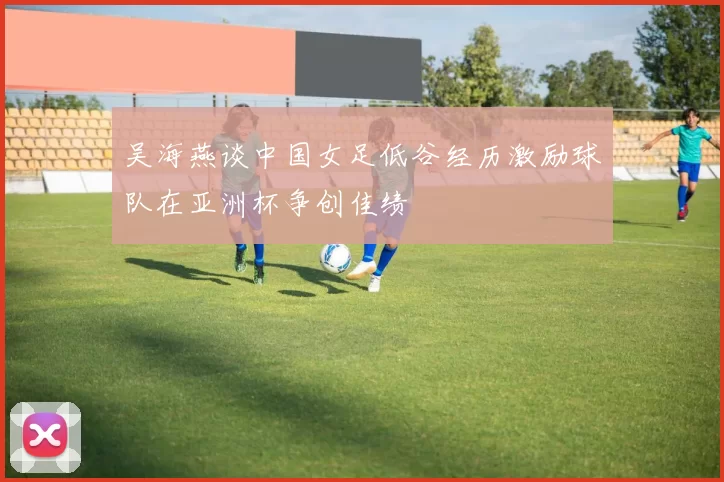 吴海燕谈中国女足低谷经历激励球队在亚洲杯争创佳绩