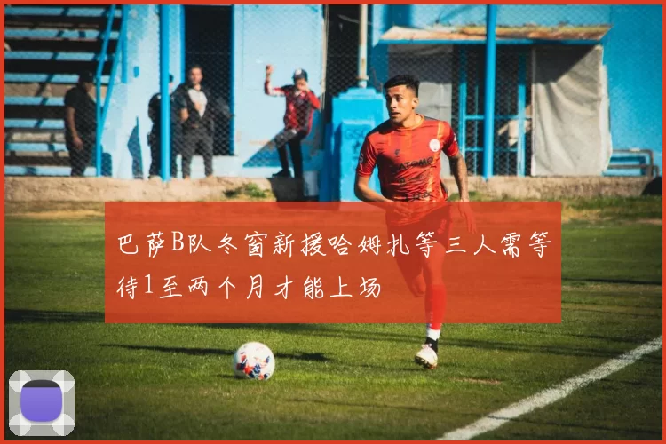 巴萨B队冬窗新援哈姆扎等三人需等待1至两个月才能上场