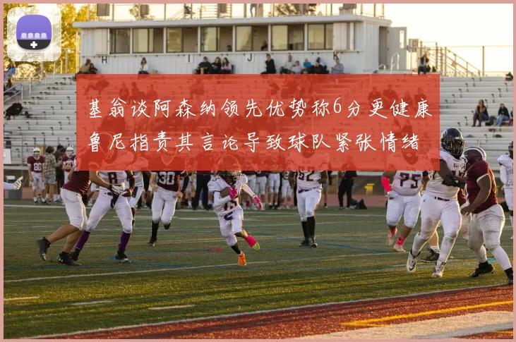 基翁谈阿森纳领先优势称6分更健康鲁尼指责其言论导致球队紧张情绪