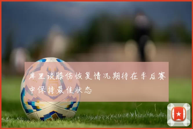 库里谈膝伤恢复情况期待在季后赛中保持最佳状态