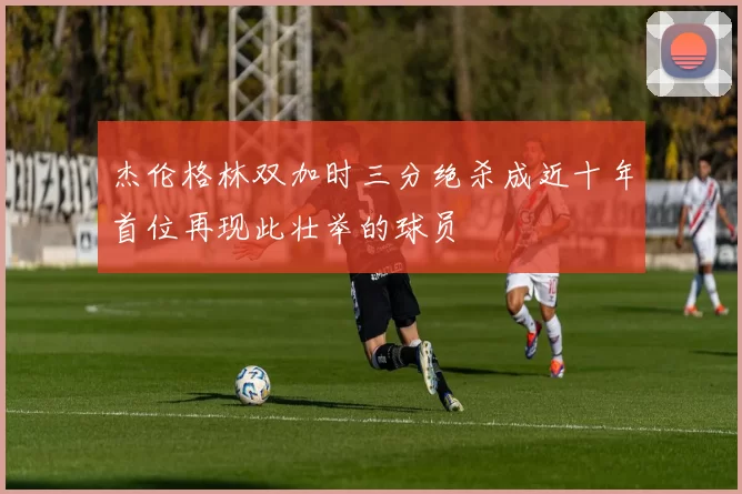 杰伦格林双加时三分绝杀成近十年首位再现此壮举的球员