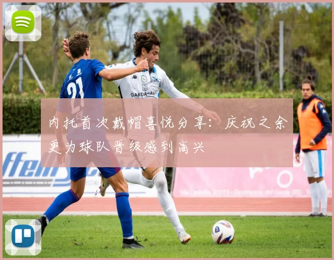 内托首次戴帽喜悦分享：庆祝之余更为球队晋级感到高兴