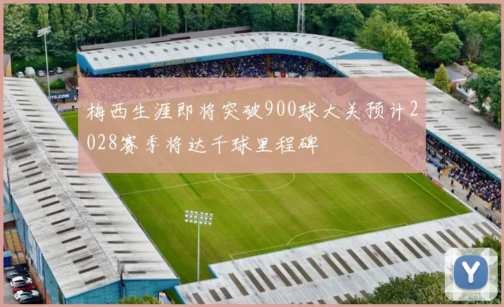 梅西生涯即将突破900球大关预计2028赛季将达千球里程碑