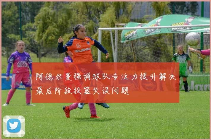 阿德尔曼强调球队专注力提升解决最后阶段投篮失误问题