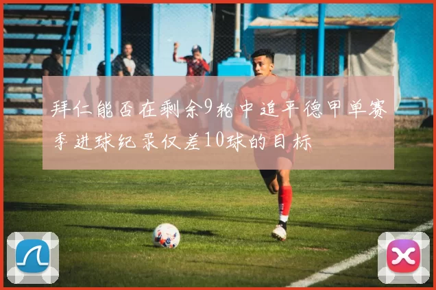 拜仁能否在剩余9轮中追平德甲单赛季进球纪录仅差10球的目标