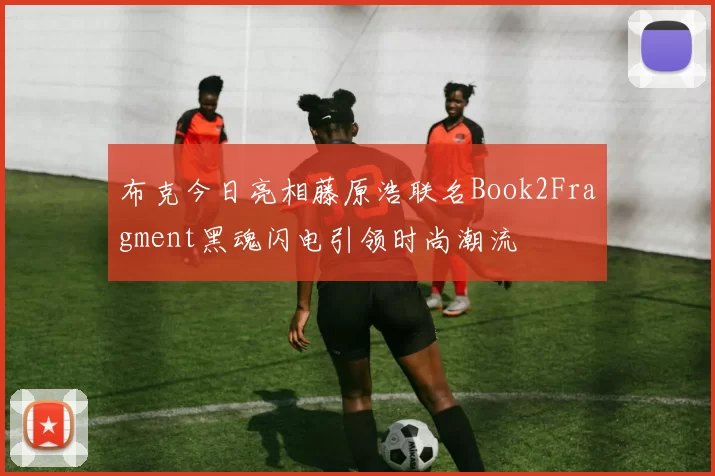 布克今日亮相藤原浩联名Book2Fragment黑魂闪电引领时尚潮流